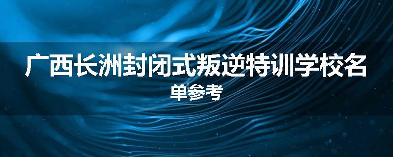 广西长洲封闭式叛逆特训学校名单参考