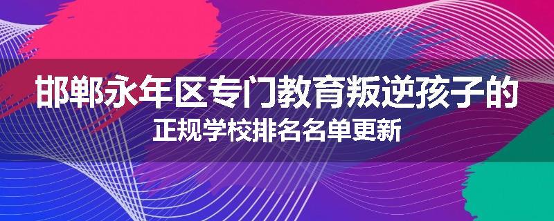 邯郸永年区专门教育叛逆孩子的正规学校排名名单更新