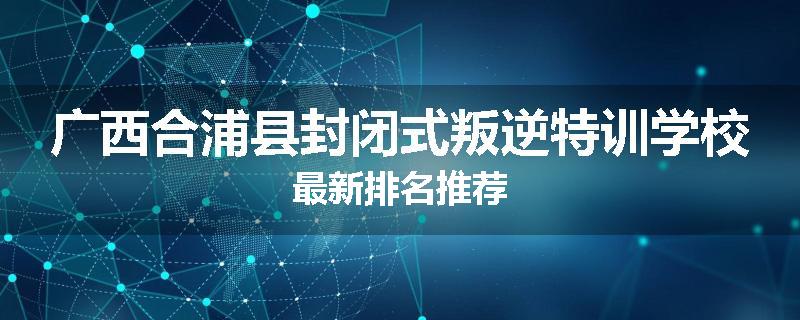 广西合浦县封闭式叛逆特训学校最新排名推荐