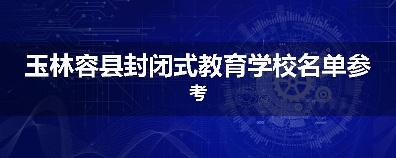 玉林容县封闭式教育学校名单参考