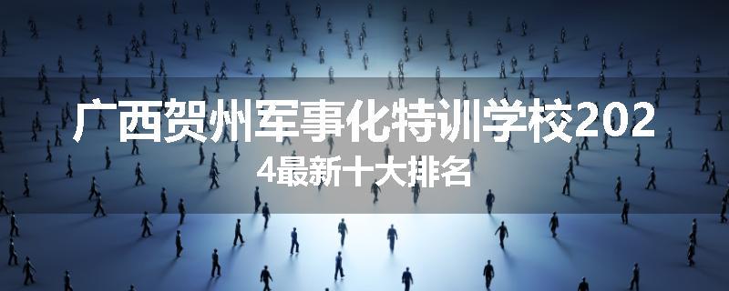 广西贺州军事化特训学校2024最新十大排名