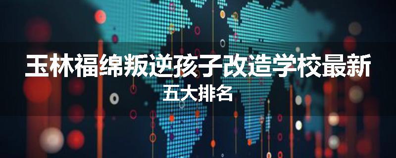 玉林福绵叛逆孩子改造学校最新五大排名