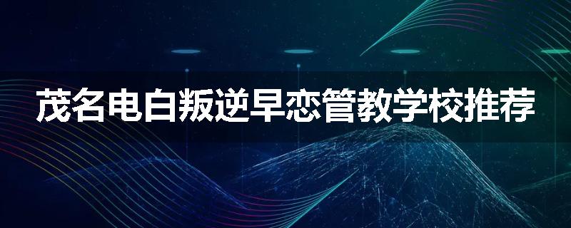 茂名电白叛逆早恋管教学校推荐