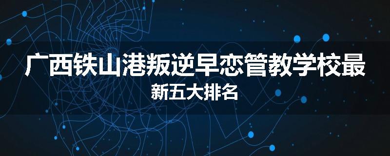 广西铁山港叛逆早恋管教学校最新五大排名