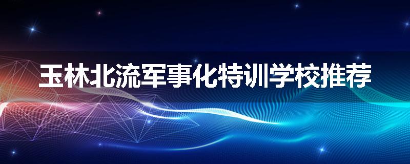 玉林北流军事化特训学校推荐