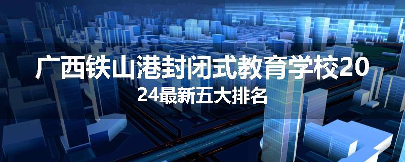 广西铁山港封闭式教育学校2024最新五大排名