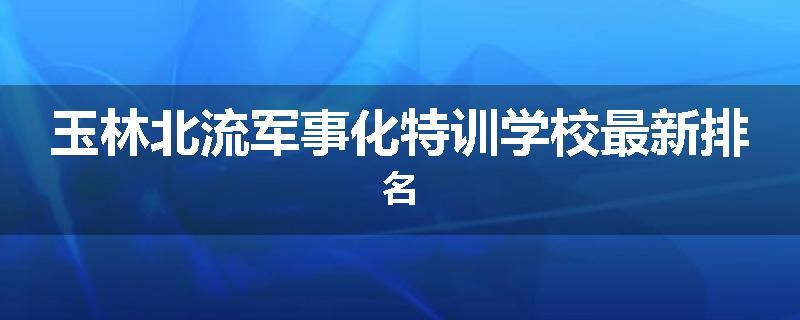 玉林北流军事化特训学校最新排名