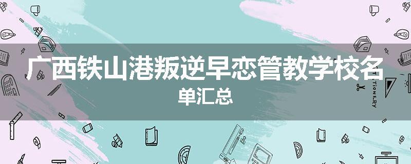 广西铁山港叛逆早恋管教学校名单汇总