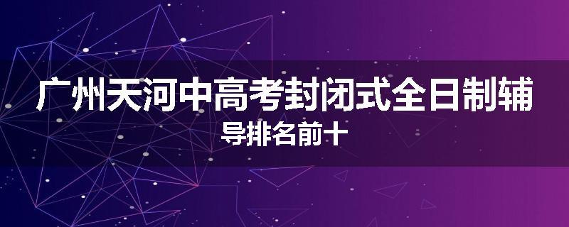 广州天河中高考封闭式全日制辅导排名前十