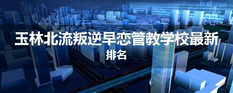 玉林北流叛逆早恋管教学校最新排名