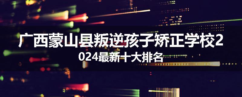 广西蒙山县叛逆孩子矫正学校2024最新十大排名