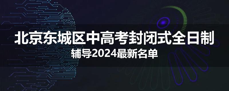 北京东城区中高考封闭式全日制辅导2024最新名单