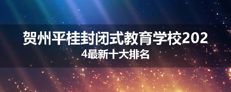 贺州平桂封闭式教育学校2024最新十大排名