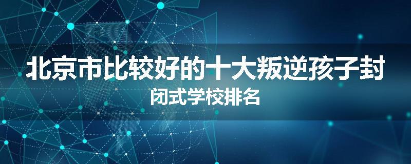 北京市比较好的十大叛逆孩子封闭式学校排名
