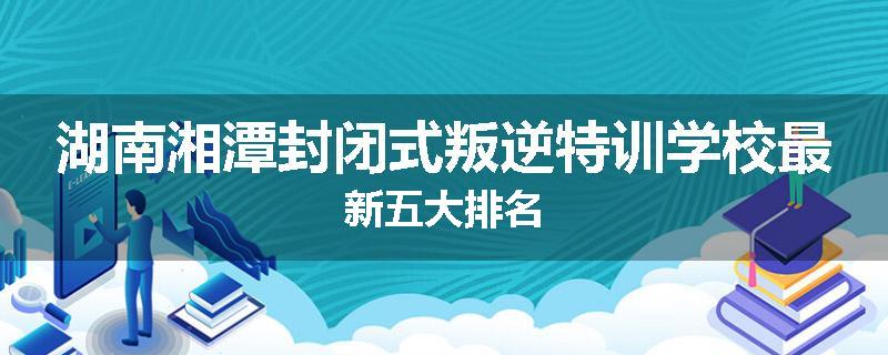 湖南湘潭封闭式叛逆特训学校最新五大排名