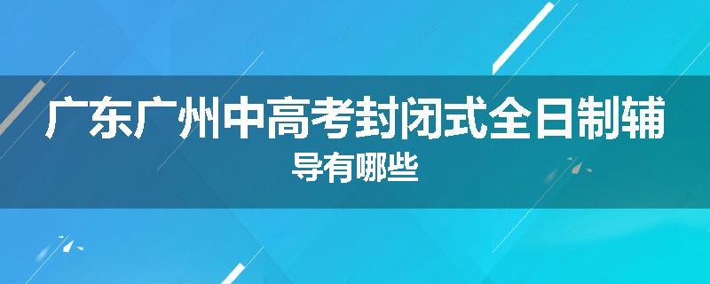 广东广州中高考封闭式全日制辅导有哪些