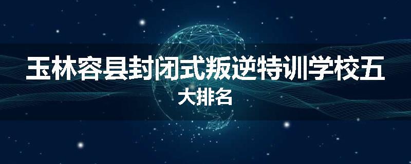 玉林容县封闭式叛逆特训学校五大排名