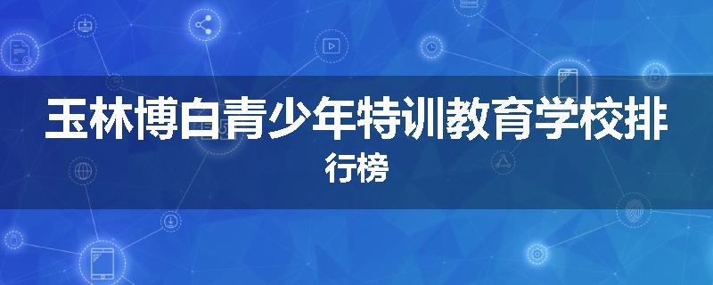 玉林博白青少年特训教育学校排行榜