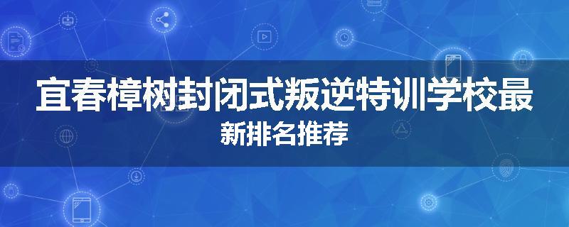 宜春樟树封闭式叛逆特训学校最新排名推荐