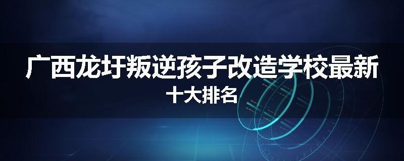 广西龙圩叛逆孩子改造学校最新十大排名