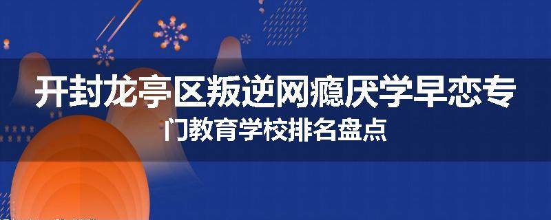 开封龙亭区叛逆网瘾厌学早恋专门教育学校排名盘点