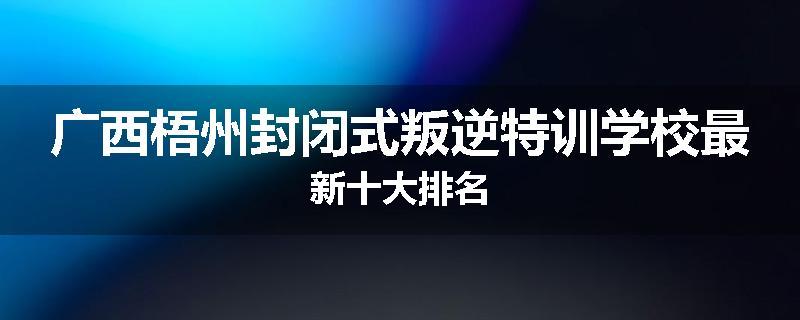 广西梧州封闭式叛逆特训学校最新十大排名