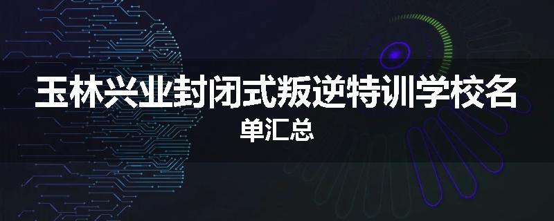 玉林兴业封闭式叛逆特训学校名单汇总
