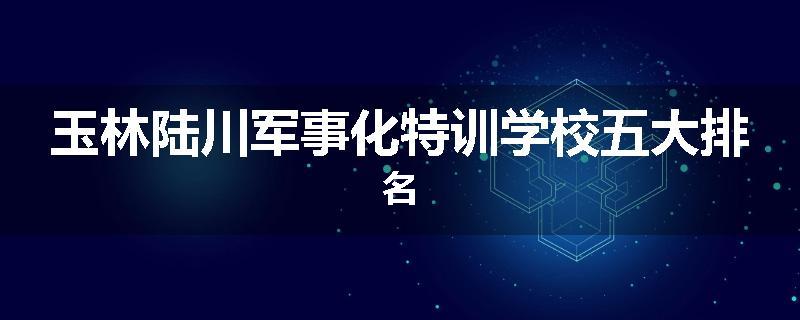 玉林陆川军事化特训学校五大排名