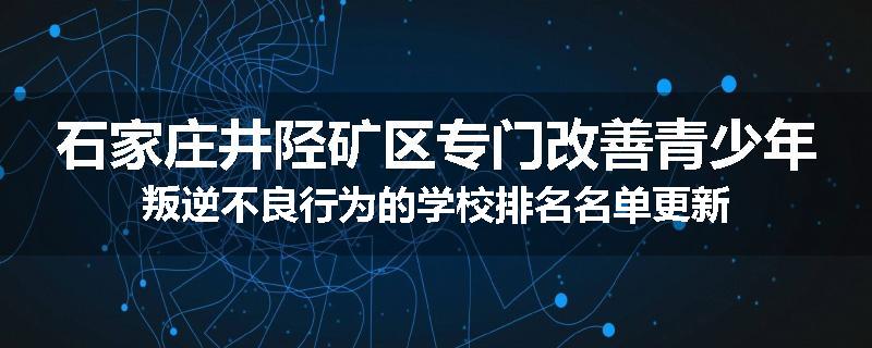 石家庄井陉矿区专门改善青少年叛逆不良行为的学校排名名单更新