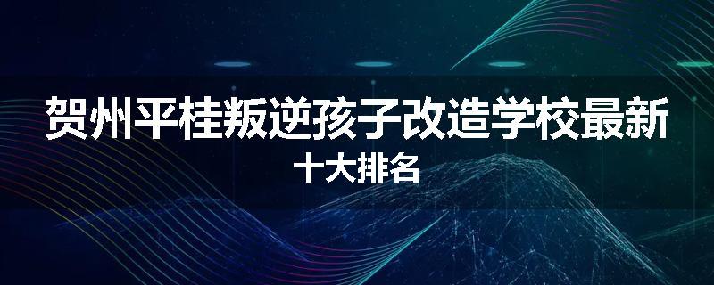 贺州平桂叛逆孩子改造学校最新十大排名