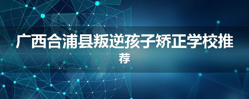 广西合浦县叛逆孩子矫正学校推荐