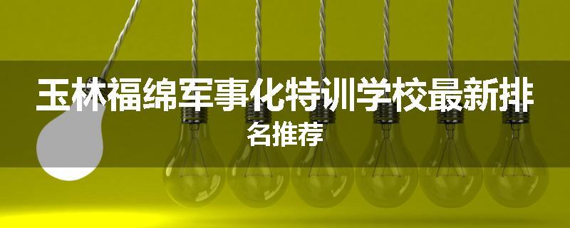 玉林福绵军事化特训学校最新排名推荐