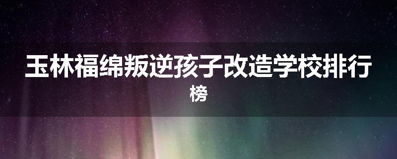 玉林福绵叛逆孩子改造学校排行榜