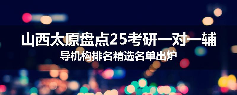 山西太原盘点25考研一对一辅导机构排名精选名单出炉
