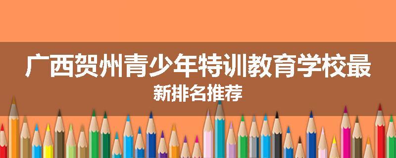 广西贺州青少年特训教育学校最新排名推荐