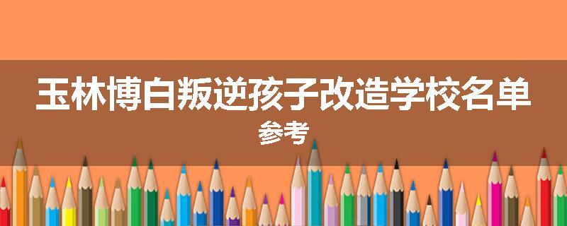 玉林博白叛逆孩子改造学校名单参考