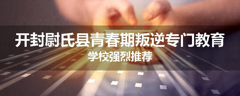 开封尉氏县青春期叛逆专门教育学校强烈推荐