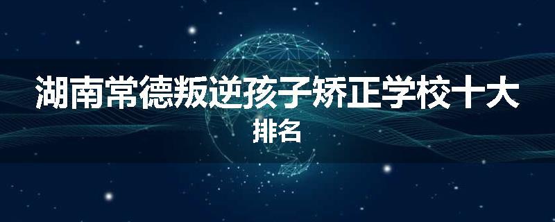 湖南常德叛逆孩子矫正学校十大排名