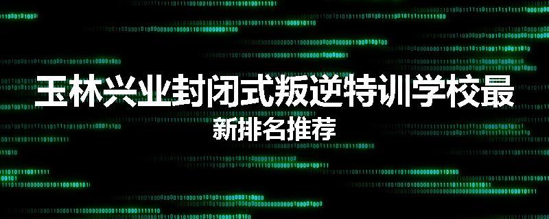 玉林兴业封闭式叛逆特训学校最新排名推荐