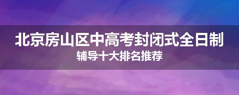 北京房山区中高考封闭式全日制辅导十大排名推荐