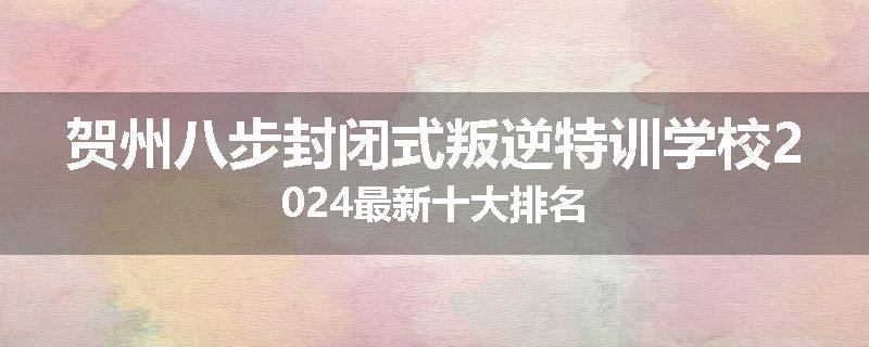 贺州八步封闭式叛逆特训学校2024最新十大排名