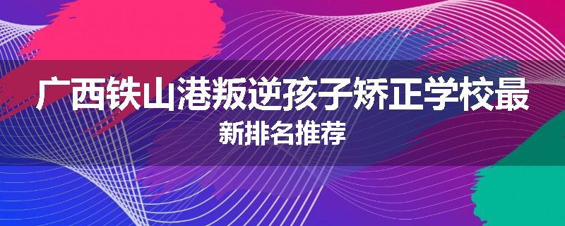 广西铁山港叛逆孩子矫正学校最新排名推荐