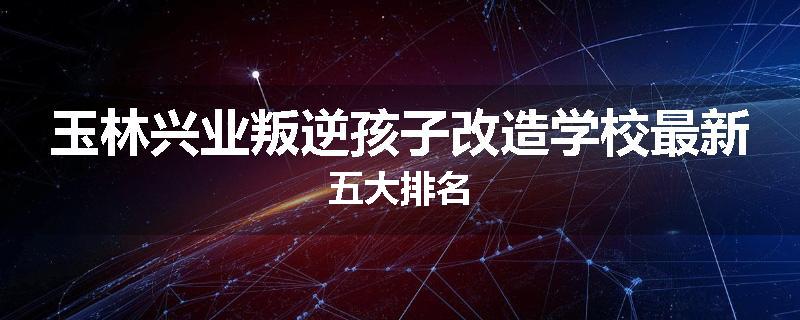 玉林兴业叛逆孩子改造学校最新五大排名