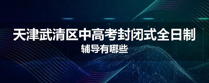 天津武清区中高考封闭式全日制辅导有哪些
