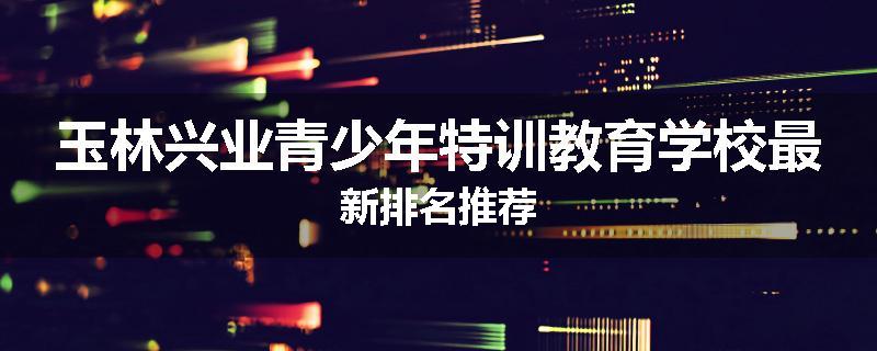 玉林兴业青少年特训教育学校最新排名推荐