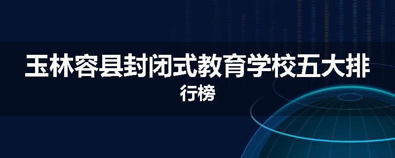 玉林容县封闭式教育学校五大排行榜
