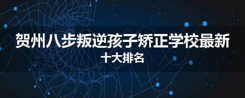 贺州八步叛逆孩子矫正学校最新十大排名