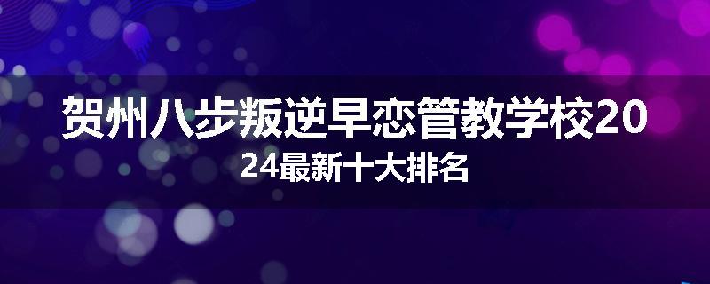 贺州八步叛逆早恋管教学校2024最新十大排名