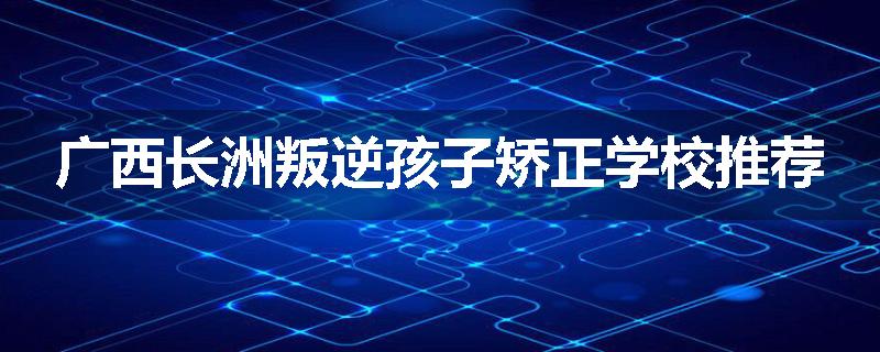 广西长洲叛逆孩子矫正学校推荐