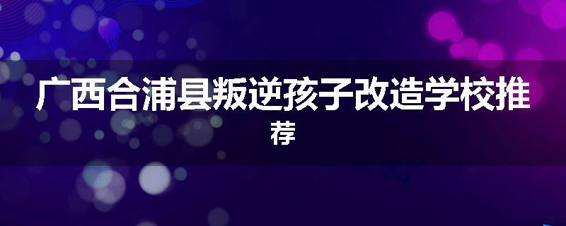 广西合浦县叛逆孩子改造学校推荐